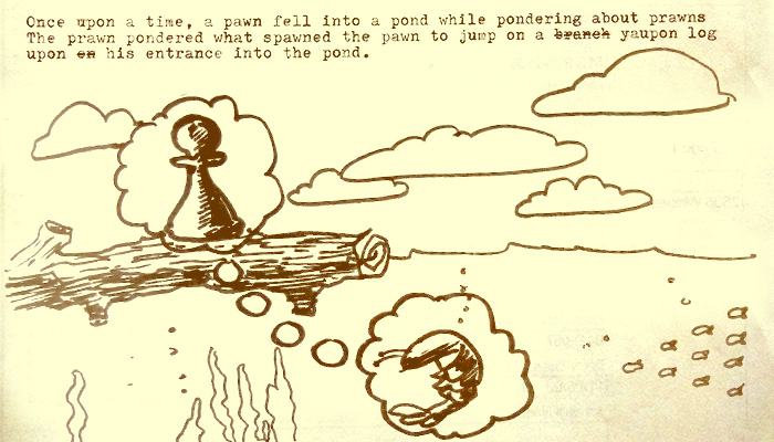 once upon a time a pawn fell into a pond while pondering prawns